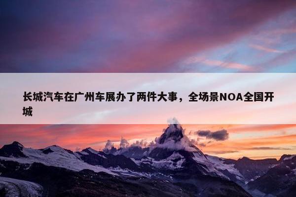 长城汽车在广州车展办了两件大事，全场景NOA全国开城