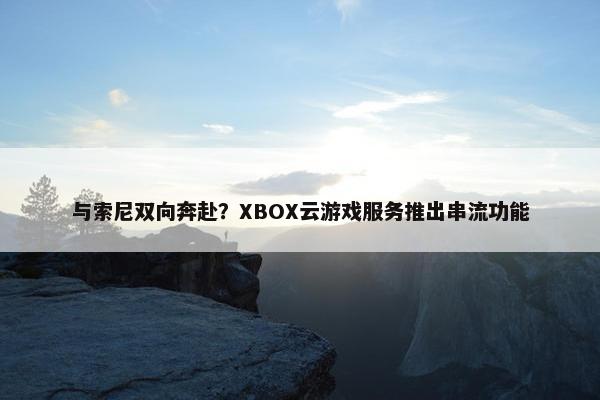 与索尼双向奔赴？XBOX云游戏服务推出串流功能