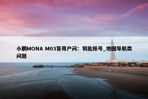 小鹏MONA M03答用户问：钥匙账号_地图导航类问题