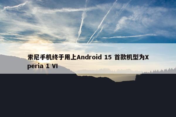 索尼手机终于用上Android 15 首款机型为Xperia 1 VI