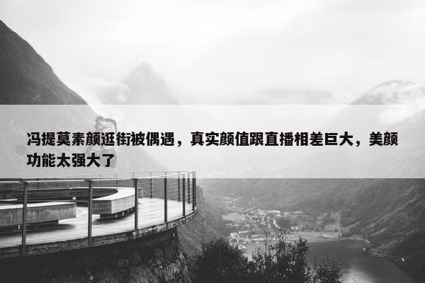 冯提莫素颜逛街被偶遇，真实颜值跟直播相差巨大，美颜功能太强大了