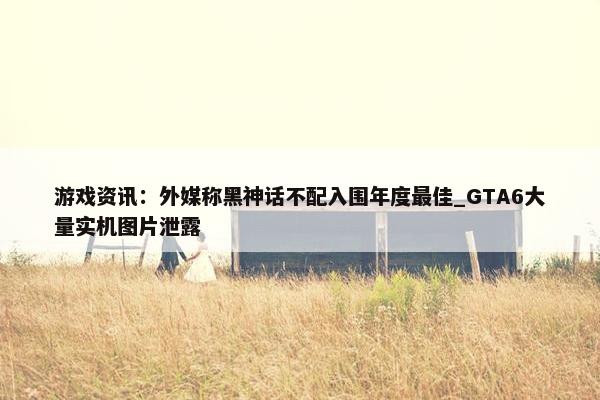 游戏资讯：外媒称黑神话不配入围年度最佳_GTA6大量实机图片泄露