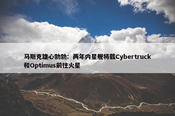 马斯克雄心勃勃：两年内星舰将载Cybertruck和Optimus前往火星