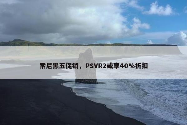 索尼黑五促销，PSVR2或享40%折扣