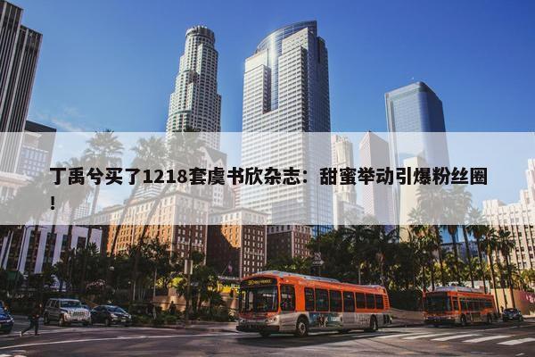 丁禹兮买了1218套虞书欣杂志：甜蜜举动引爆粉丝圈！