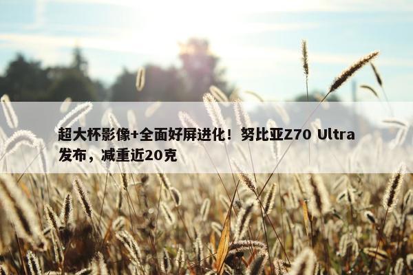 超大杯影像+全面好屏进化！努比亚Z70 Ultra发布，减重近20克