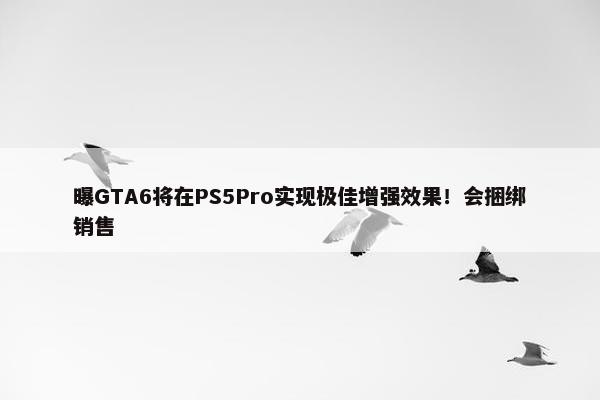 曝GTA6将在PS5Pro实现极佳增强效果！会捆绑销售