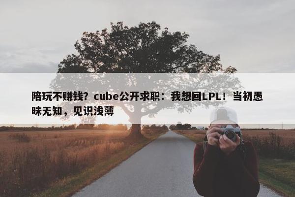 陪玩不赚钱？cube公开求职：我想回LPL！当初愚昧无知，见识浅薄