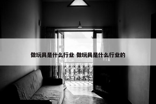 做玩具是什么行业 做玩具是什么行业的