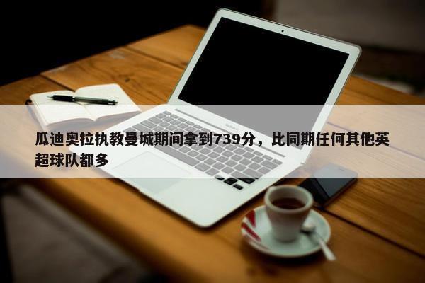 瓜迪奥拉执教曼城期间拿到739分，比同期任何其他英超球队都多