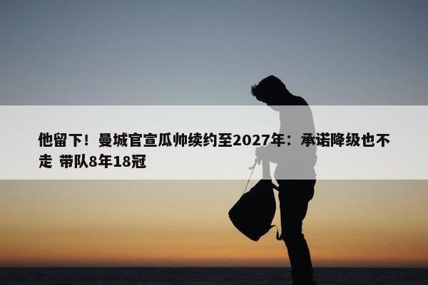 他留下！曼城官宣瓜帅续约至2027年：承诺降级也不走 带队8年18冠