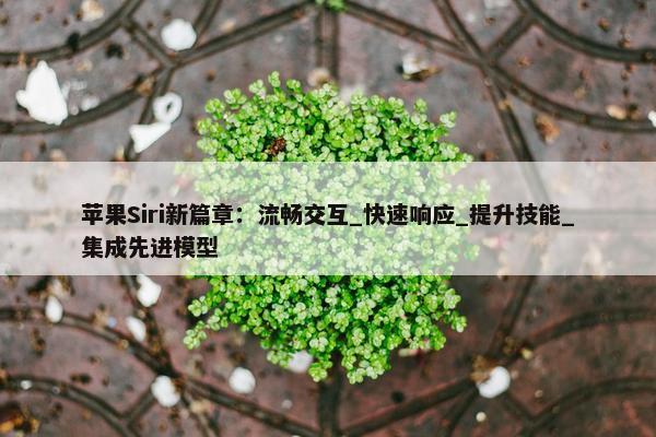 苹果Siri新篇章：流畅交互_快速响应_提升技能_集成先进模型