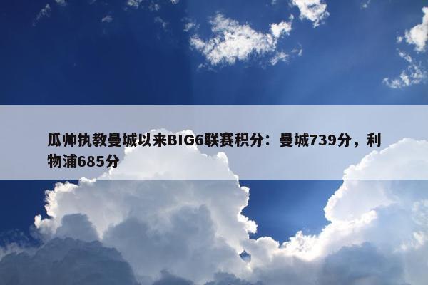 瓜帅执教曼城以来BIG6联赛积分：曼城739分，利物浦685分