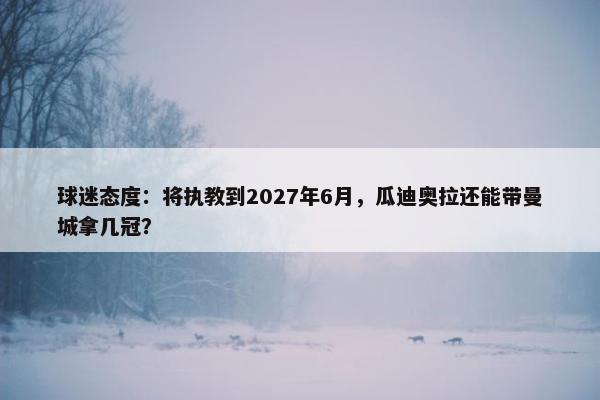 球迷态度：将执教到2027年6月，瓜迪奥拉还能带曼城拿几冠？