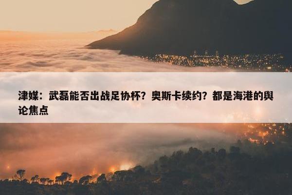 津媒：武磊能否出战足协杯？奥斯卡续约？都是海港的舆论焦点