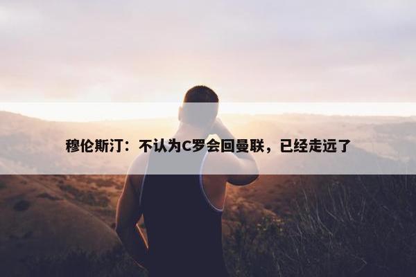 穆伦斯汀：不认为C罗会回曼联，已经走远了