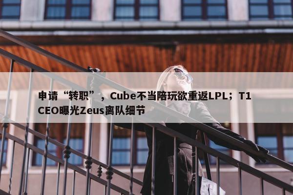 申请“转职”，Cube不当陪玩欲重返LPL；T1 CEO曝光Zeus离队细节