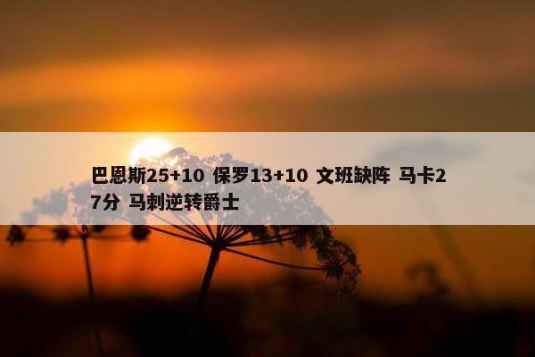 巴恩斯25+10 保罗13+10 文班缺阵 马卡27分 马刺逆转爵士