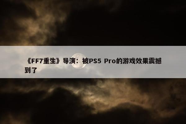 《FF7重生》导演：被PS5 Pro的游戏效果震撼到了