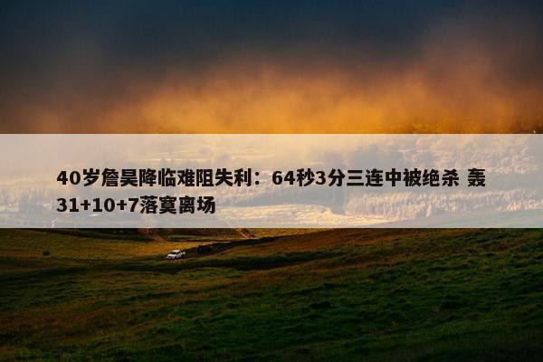 40岁詹昊降临难阻失利：64秒3分三连中被绝杀 轰31+10+7落寞离场