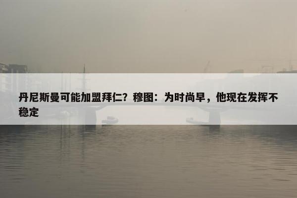 丹尼斯曼可能加盟拜仁？穆图：为时尚早，他现在发挥不稳定