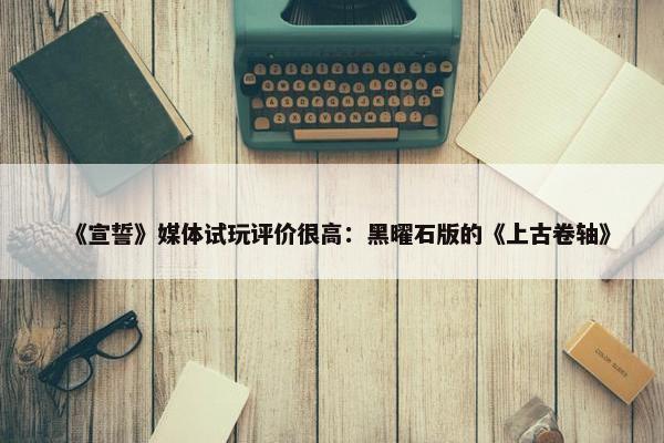 《宣誓》媒体试玩评价很高：黑曜石版的《上古卷轴》