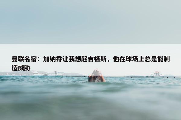 曼联名宿：加纳乔让我想起吉格斯，他在球场上总是能制造威胁