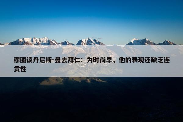 穆图谈丹尼斯-曼去拜仁：为时尚早，他的表现还缺乏连贯性