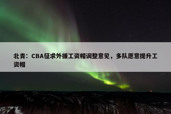 北青：CBA征求外援工资帽调整意见，多队愿意提升工资帽