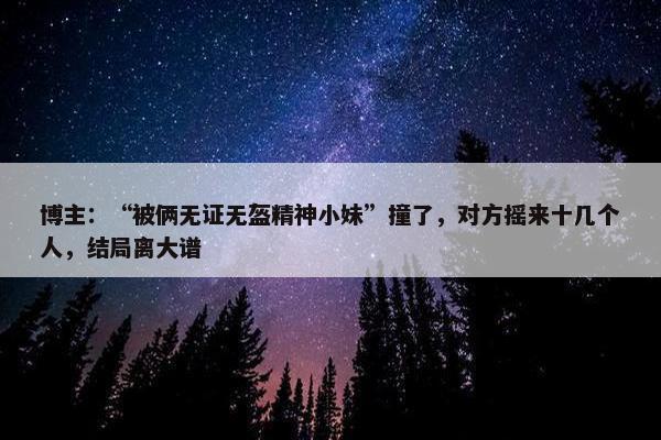 博主：“被俩无证无盔精神小妹”撞了，对方摇来十几个人，结局离大谱