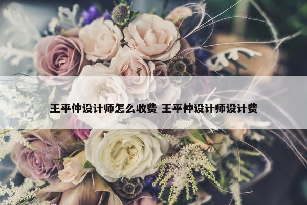 王平仲设计师怎么收费 王平仲设计师设计费