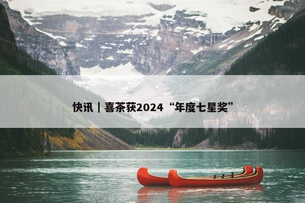 快讯｜喜茶获2024“年度七星奖”