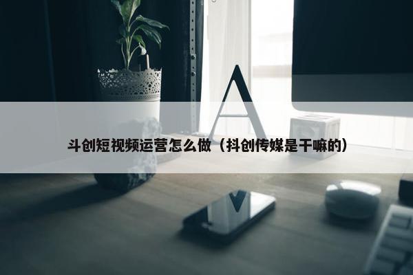 斗创短视频运营怎么做（抖创传媒是干嘛的）