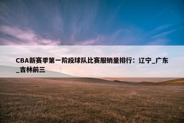 CBA新赛季第一阶段球队比赛服销量排行：辽宁_广东_吉林前三