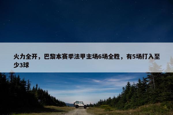 火力全开，巴黎本赛季法甲主场6场全胜，有5场打入至少3球