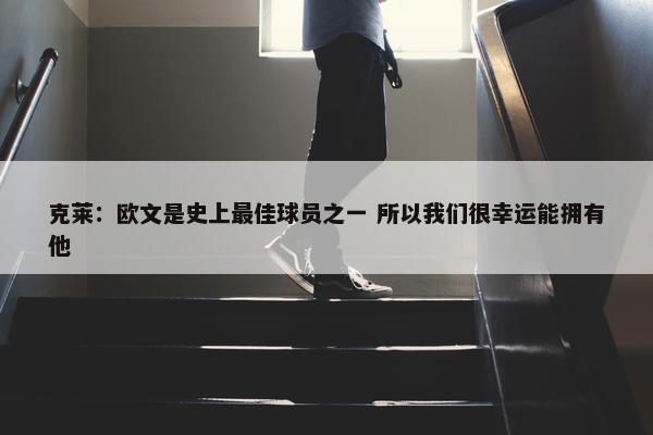 克莱：欧文是史上最佳球员之一 所以我们很幸运能拥有他