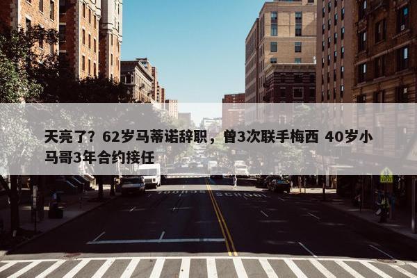 天亮了？62岁马蒂诺辞职，曾3次联手梅西 40岁小马哥3年合约接任