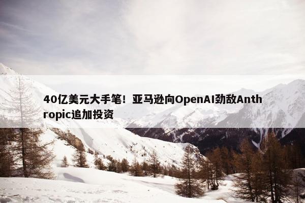 40亿美元大手笔！亚马逊向OpenAI劲敌Anthropic追加投资