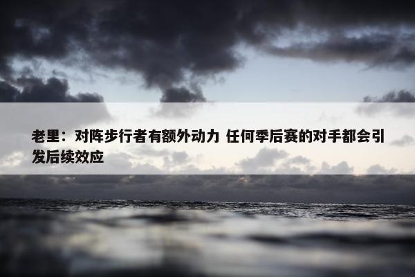 老里：对阵步行者有额外动力 任何季后赛的对手都会引发后续效应