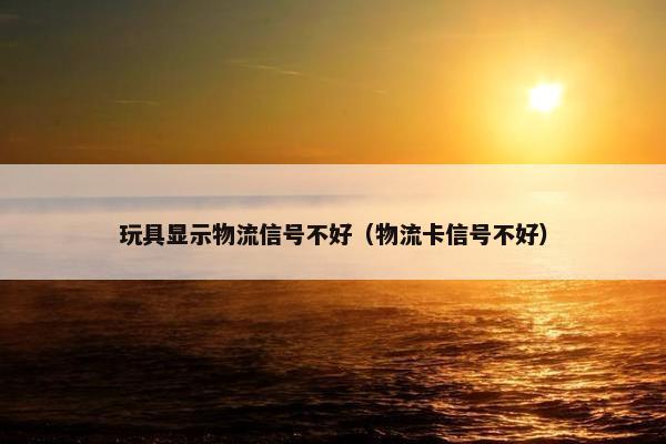 玩具显示物流信号不好（物流卡信号不好）