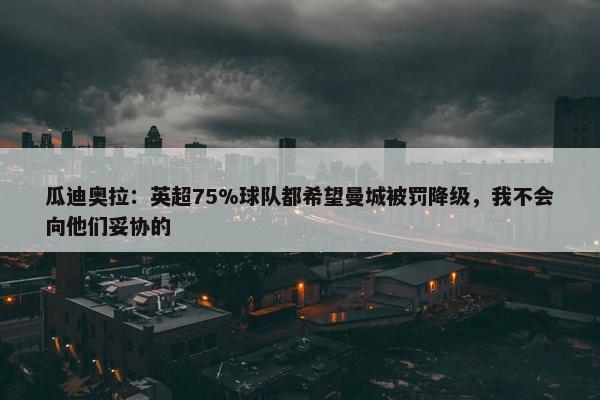 瓜迪奥拉：英超75%球队都希望曼城被罚降级，我不会向他们妥协的