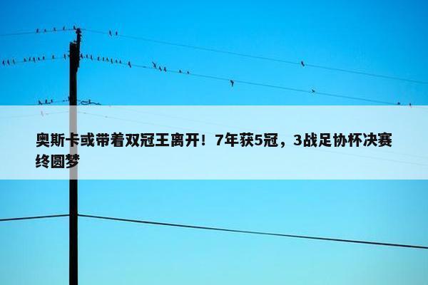 奥斯卡或带着双冠王离开！7年获5冠，3战足协杯决赛终圆梦