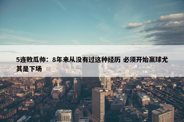 5连败瓜帅：8年来从没有过这种经历 必须开始赢球尤其是下场