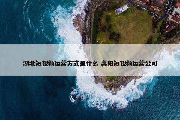 湖北短视频运营方式是什么 襄阳短视频运营公司