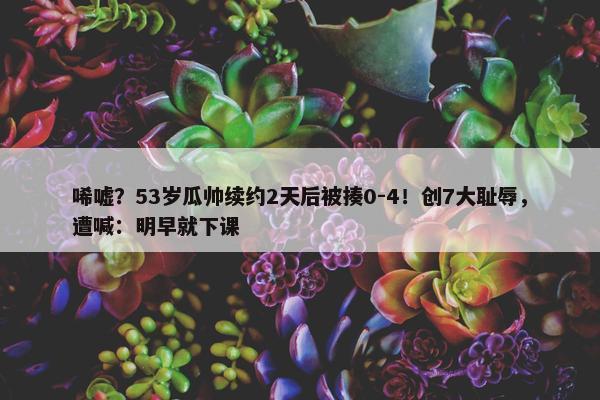 唏嘘？53岁瓜帅续约2天后被揍0-4！创7大耻辱，遭喊：明早就下课