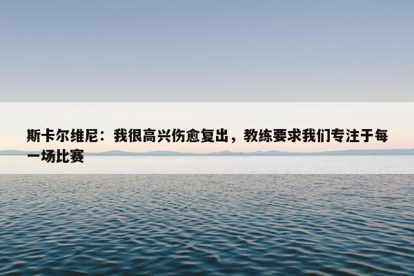 斯卡尔维尼：我很高兴伤愈复出，教练要求我们专注于每一场比赛