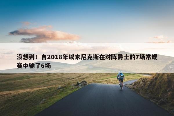 没想到！自2018年以来尼克斯在对阵爵士的7场常规赛中输了6场