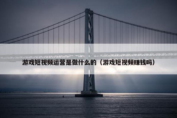 游戏短视频运营是做什么的（游戏短视频赚钱吗）