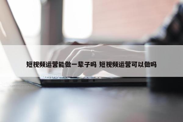 短视频运营能做一辈子吗 短视频运营可以做吗