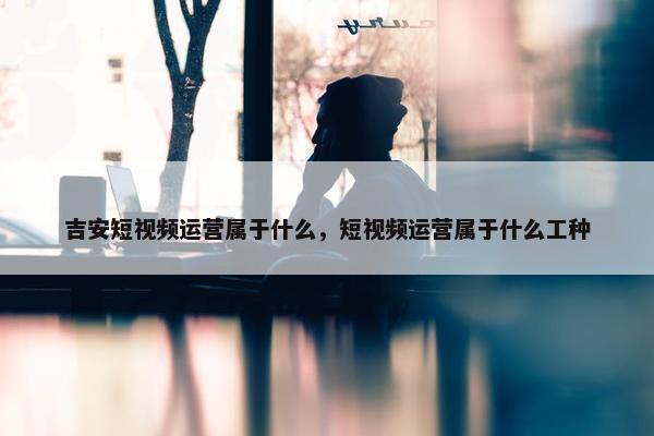 吉安短视频运营属于什么，短视频运营属于什么工种